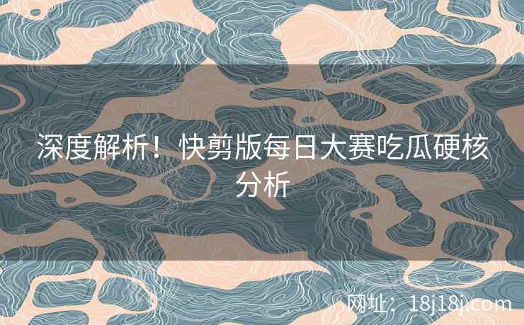 深度解析！快剪版每日大赛吃瓜硬核分析
