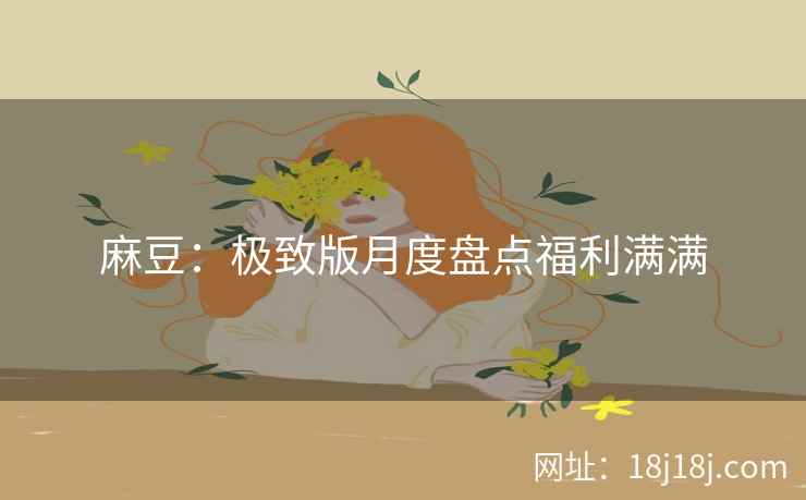 麻豆:极致版月度盘点福利满满 麻豆:极致版月度盘点福利满满
