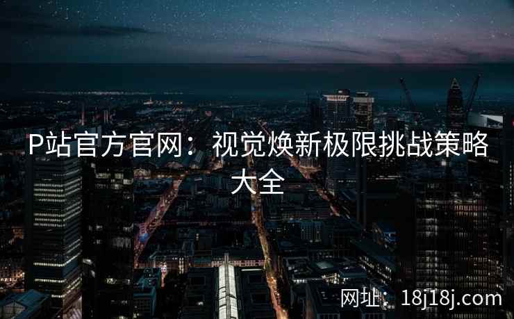 P站官方官网：视觉焕新极限挑战策略大全