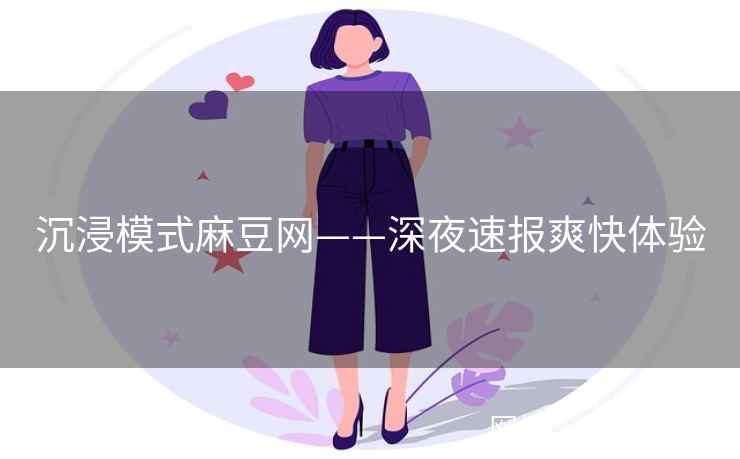 沉浸模式麻豆网——深夜速报爽快体验