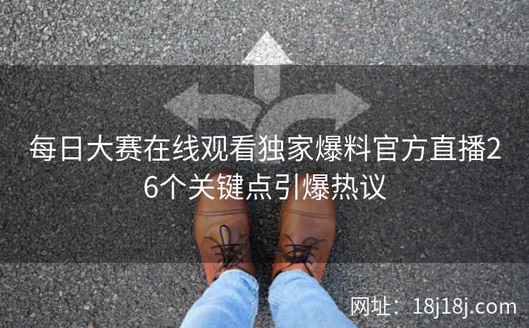 每日大赛在线观看独家爆料官方直播26个关键点引爆热议 每日大赛在线观看独家爆料官方直播26个关键点引爆热议