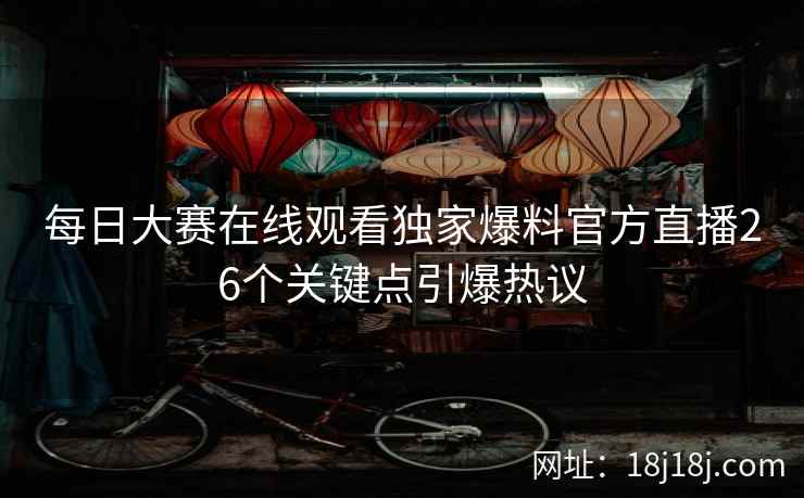 每日大赛在线观看独家爆料官方直播26个关键点引爆热议 每日大赛在线观看独家爆料官方直播26个关键点引爆热议