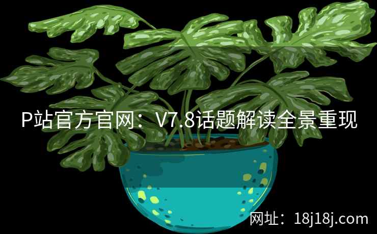 P站官方官网:V7.8话题解读全景重现 P站官方官网:V7.8话题解读全景重现