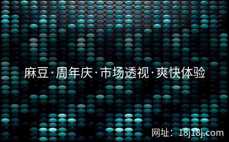 麻豆·周年庆·市场透视·爽快体验 麻豆·周年庆·市场透视·爽快体验