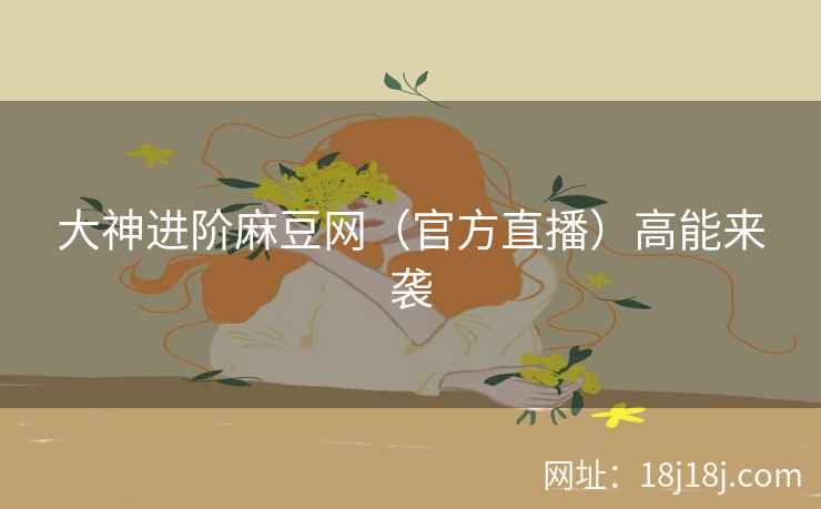 大神进阶麻豆网（官方直播）高能来袭