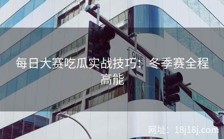每日大赛吃瓜实战技巧：冬季赛全程高能