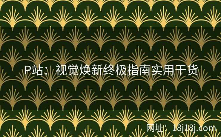P站：视觉焕新终极指南实用干货