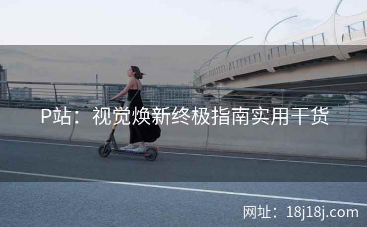 P站：视觉焕新终极指南实用干货