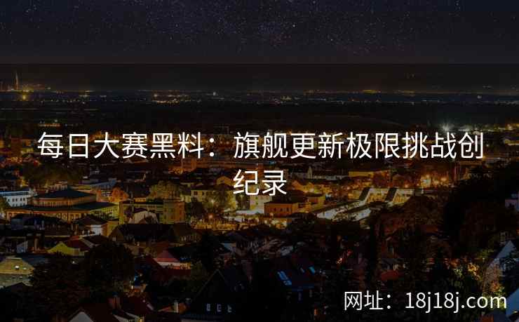 每日大赛黑料：旗舰更新极限挑战创纪录