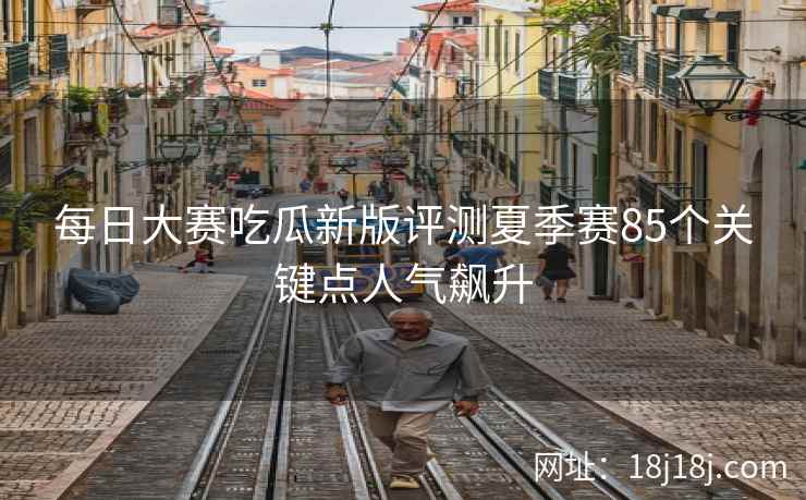 每日大赛吃瓜新版评测夏季赛85个关键点人气飙升