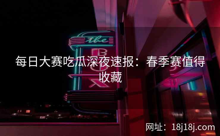 每日大赛吃瓜深夜速报：春季赛值得收藏