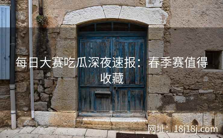 每日大赛吃瓜深夜速报：春季赛值得收藏