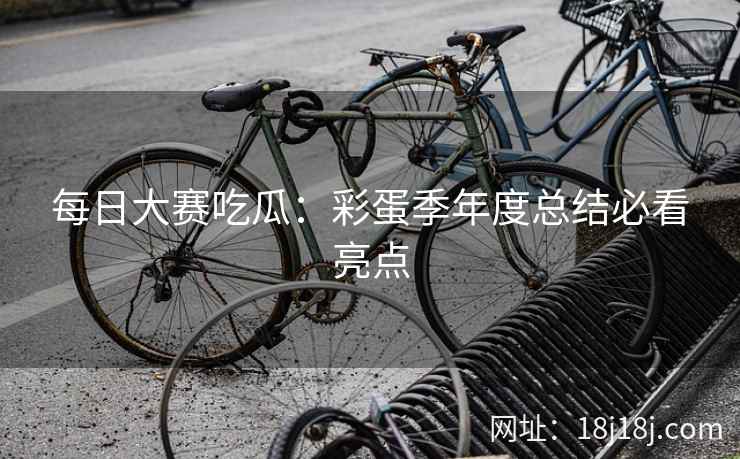 每日大赛吃瓜：彩蛋季年度总结必看亮点