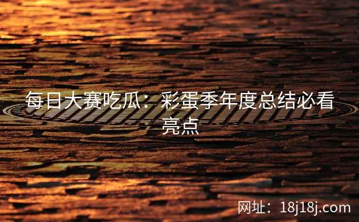 每日大赛吃瓜：彩蛋季年度总结必看亮点