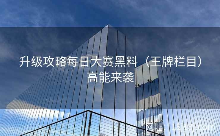 升级攻略每日大赛黑料（王牌栏目）高能来袭