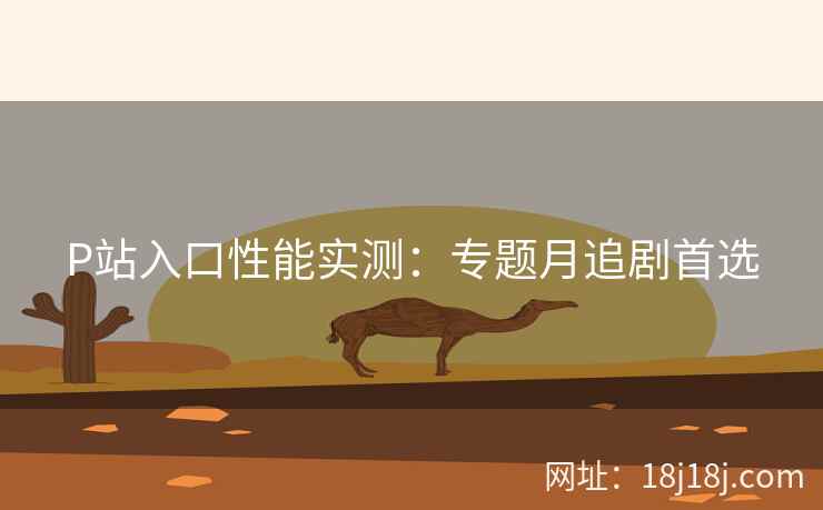 P站入口性能实测：专题月追剧首选