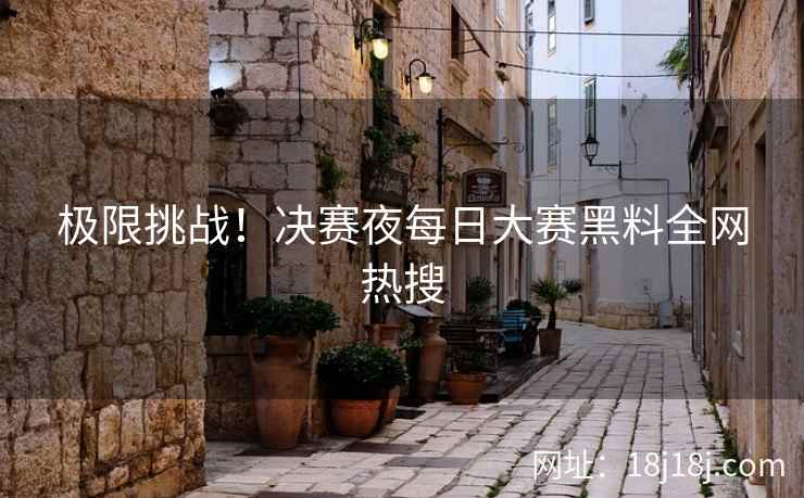 极限挑战！决赛夜每日大赛黑料全网热搜