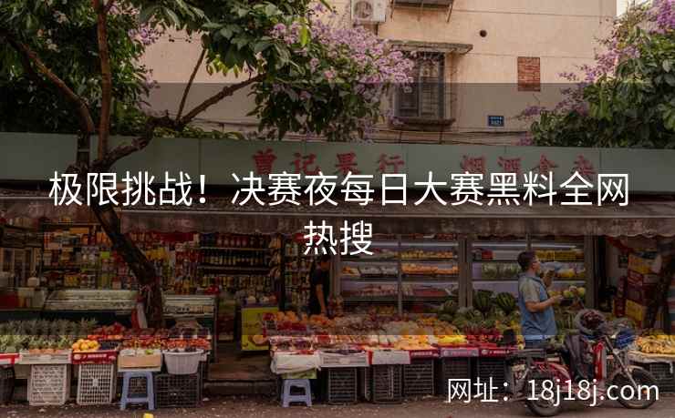 极限挑战！决赛夜每日大赛黑料全网热搜
