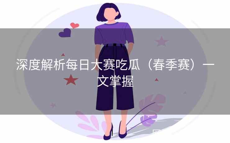 深度解析每日大赛吃瓜（春季赛）一文掌握