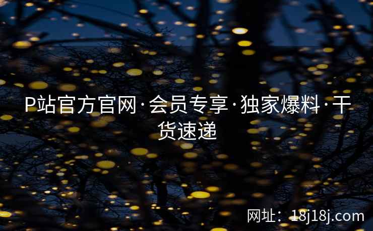 P站官方官网·会员专享·独家爆料·干货速递