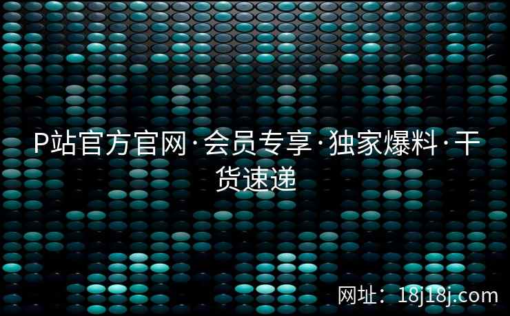P站官方官网·会员专享·独家爆料·干货速递