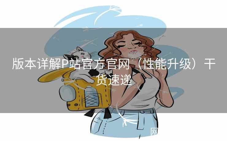 版本详解P站官方官网(性能升级)干货速递 版本详解P站官方官网(性能升级)干货速递