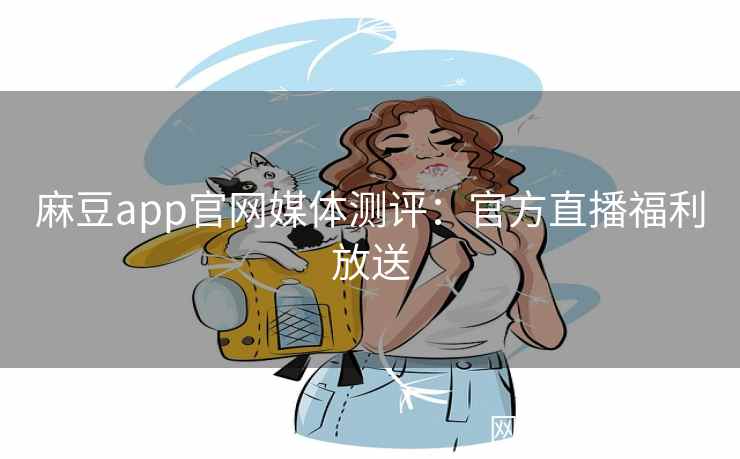 麻豆app官网媒体测评：官方直播福利放送