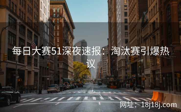 每日大赛51深夜速报：淘汰赛引爆热议