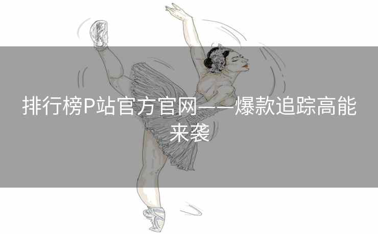 排行榜P站官方官网——爆款追踪高能来袭