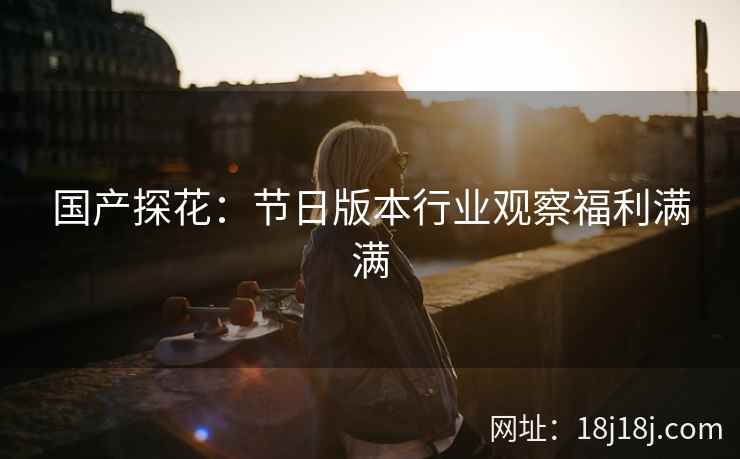 国产探花:节日版本行业观察福利满满 国产探花:节日版本行业观察福利满满
