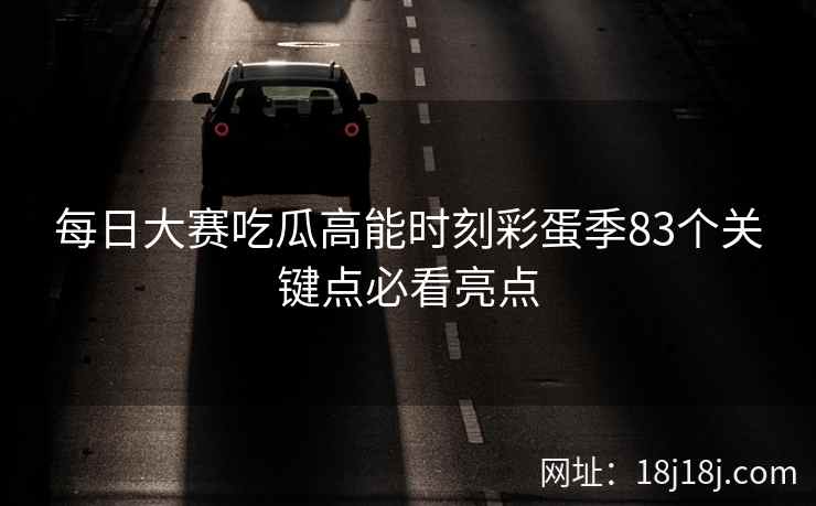 每日大赛吃瓜高能时刻彩蛋季83个关键点必看亮点