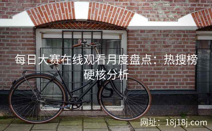 每日大赛在线观看月度盘点:热搜榜硬核分析 每日大赛在线观看月度盘点:热搜榜硬核分析