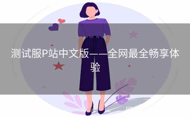 测试服P站中文版——全网最全畅享体验 测试服P站中文版——全网最全畅享体验