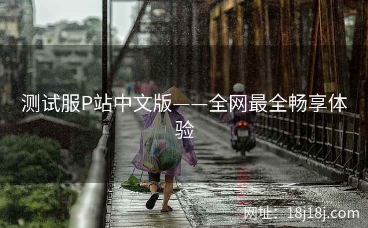 测试服P站中文版——全网最全畅享体验 测试服P站中文版——全网最全畅享体验