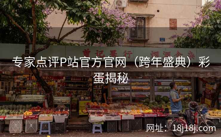 专家点评P站官方官网(跨年盛典)彩蛋揭秘 专家点评P站官方官网(跨年盛典)彩蛋揭秘
